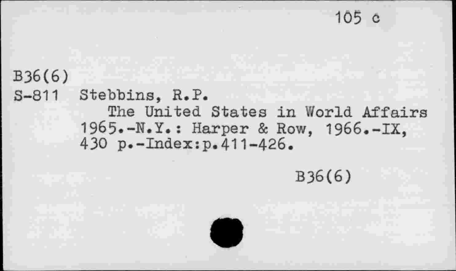 ﻿105 o
B36(6)
S-811 Stebbins, R.P.
The United States in World Affairs 1965«-N»Y»: Harper & Row, 1966.-IX, 430 p.-Index:p.411-426.
B36(6)